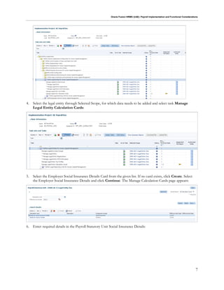 Oracle Fusion HRMS (UAE): Payroll Implementation and Functional Considerations
7
4. Select the legal entity through Selected Scope, for which data needs to be added and select task Manage
Legal Entity Calculation Cards:
5. Select the Employer Social Insurance Details Card from the given list. If no card exists, click Create. Select
the Employer Social Insurance Details and click Continue. The Manage Calculation Cards page appears:
6. Enter required details in the Payroll Statutory Unit Social Insurance Details:
 