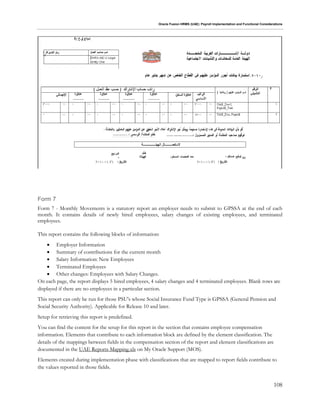 Oracle Fusion HRMS (UAE): Payroll Implementation and Functional Considerations
108
Form 7
Form 7 - Monthly Movements is a statutory report an employer needs to submit to GPSSA at the end of each
month. It contains details of newly hired employees, salary changes of existing employees, and terminated
employees.
This report contains the following blocks of information:
 Employer Information
 Summary of contributions for the current month
 Salary Information: New Employees
 Terminated Employees
 Other changes: Employees with Salary Changes.
On each page, the report displays 5 hired employees, 4 salary changes and 4 terminated employees. Blank rows are
displayed if there are no employees in a particular section.
This report can only be run for those PSU's whose Social Insurance Fund Type is GPSSA (General Pension and
Social Security Authority). Applicable for Release 10 and later.
Setup for retrieving this report is predefined.
You can find the content for the setup for this report in the section that contains employee compensation
information. Elements that contribute to each information block are defined by the element classification. The
details of the mappings between fields in the compensation section of the report and element classifications are
documented in the UAE Reports Mapping.xls on My Oracle Support (MOS).
Elements created during implementation phase with classifications that are mapped to report fields contribute to
the values reported in those fields.
 