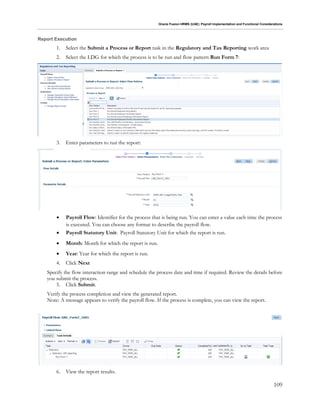 Oracle Fusion HRMS (UAE): Payroll Implementation and Functional Considerations
109
Report Execution
1. Select the Submit a Process or Report task in the Regulatory and Tax Reporting work area
2. Select the LDG for which the process is to be run and flow pattern Run Form 7:
3. Enter parameters to run the report:
 Payroll Flow: Identifier for the process that is being run. You can enter a value each time the process
is executed. You can choose any format to describe the payroll flow.
 Payroll Statutory Unit: Payroll Statutory Unit for which the report is run.
 Month: Month for which the report is run.
 Year: Year for which the report is run.
4. Click Next
Specify the flow interaction range and schedule the process date and time if required. Review the details before
you submit the process.
5. Click Submit.
Verify the process completion and view the generated report.
Note: A message appears to verify the payroll flow. If the process is complete, you can view the report.
6. View the report results.
 