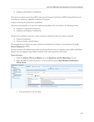 Oracle Fusion HRMS (UAE): Payroll Implementation and Functional Considerations
111
 Employee and Employer Contributions
This report can only be run for those PSU's whose Social Insurance Fund Type is GPSSA (General Pension and
Social Security Authority). Applicable for Release 10 and later.
Setup for retrieving the information is predefined.
The content that depends on set up in the implementation phase is the one related to the following sections:
 Employee Compensation Information
 Employee and Employer Contributions
Elements that contribute to each box of these sections are defined by either one of these 2 methods:
 Element Classification
 Elements feeding a specific balance
The mapping between fields in the report and element classifications or balances is documented in the UAE
Reports Mapping.xls in MOS.
Elements created at the implementation phase having classifications that are mapped to report fields, and feeding
balances that are mapped to report fields contribute to the values reported in those fields.
Report Execution
1. Select the Submit a Process or Report task in the Regulatory and Tax Reporting work area
2. Select the LDG for which the process is to be run and flow pattern Run Monthly Contributions –
Private Sector:
3. Enter parameters to run the report:
 