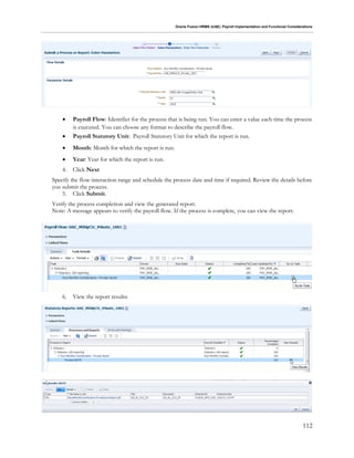 Oracle Fusion HRMS (UAE): Payroll Implementation and Functional Considerations
112
 Payroll Flow: Identifier for the process that is being run. You can enter a value each time the process
is executed. You can choose any format to describe the payroll flow.
 Payroll Statutory Unit: Payroll Statutory Unit for which the report is run.
 Month: Month for which the report is run.
 Year: Year for which the report is run.
4. Click Next
Specify the flow interaction range and schedule the process date and time if required. Review the details before
you submit the process.
5. Click Submit.
Verify the process completion and view the generated report.
Note: A message appears to verify the payroll flow. If the process is complete, you can view the report.
6. View the report results:
 