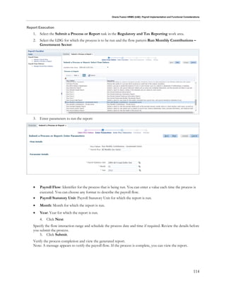 Oracle Fusion HRMS (UAE): Payroll Implementation and Functional Considerations
114
Report Execution
1. Select the Submit a Process or Report task in the Regulatory and Tax Reporting work area.
2. Select the LDG for which the process is to be run and the flow pattern Run Monthly Contributions –
Government Sector:
3. Enter parameters to run the report:
 Payroll Flow: Identifier for the process that is being run. You can enter a value each time the process is
executed. You can choose any format to describe the payroll flow.
 Payroll Statutory Unit: Payroll Statutory Unit for which the report is run.
 Month: Month for which the report is run.
 Year: Year for which the report is run.
4. Click Next
Specify the flow interaction range and schedule the process date and time if required. Review the details before
you submit the process.
5. Click Submit.
Verify the process completion and view the generated report.
Note: A message appears to verify the payroll flow. If the process is complete, you can view the report.
 