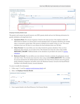 Oracle Fusion HRMS (UAE): Payroll Implementation and Functional Considerations
8
Employer Gratuity Details Card
The gratuity card contains the payroll statutory unit (PSU) gratuity details and uses the following information for
gratuity calculation at the legal entity level:
 Calculation Basis: The amount of gratuity is based on the salary per day of the employee which will
differ based on whether you choose fixed or actual calculation basis. For gratuity calculation, the monthly
salary is converted to annual salary. This amount is divided by the number of days in a year. The actual
calculation basis uses 365 days in a year whereas the fixed calculation basis uses 360 days.
 Salary Formula: You must define your own salary formula for gratuity calculation. Once you have
defined the salary formula, you can select it here. The formula must return the values using variable
MONTHLY_SALARY. Additional details on the calculation are provided in the section on gratuity
calculation.
 Reference Formula: You can define your own reference formula to calculate the paid gratuity amount
and select it here. The formula must return the values using variable PAID_GRATUITY. This overrides
the amount calculated by the default reference formula in the End of Service Details card in the gratuity
details calculation component, and will be used as the Maximum Gratuity Accrued at the Payroll Period
End Date in the Monthly Gratuity Accrual calculation.
To enter or modify this information:
1. Follow steps 1-5 used for employer social insurance details card.
2. Select the Employer Gratuity Details:
3. Enter required details in the Payroll Statutory Unit Gratuity Details:
 