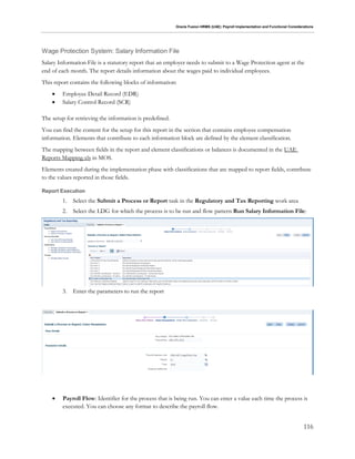 Oracle Fusion HRMS (UAE): Payroll Implementation and Functional Considerations
116
Wage Protection System: Salary Information File
Salary Information File is a statutory report that an employer needs to submit to a Wage Protection agent at the
end of each month. The report details information about the wages paid to individual employees.
This report contains the following blocks of information:
 Employee Detail Record (EDR)
 Salary Control Record (SCR)
The setup for retrieving the information is predefined.
You can find the content for the setup for this report in the section that contains employee compensation
information. Elements that contribute to each information block are defined by the element classification.
The mapping between fields in the report and element classifications or balances is documented in the UAE
Reports Mapping.xls in MOS.
Elements created during the implementation phase with classifications that are mapped to report fields, contribute
to the values reported in those fields.
Report Execution
1. Select the Submit a Process or Report task in the Regulatory and Tax Reporting work area
2. Select the LDG for which the process is to be run and flow pattern Run Salary Information File:
3. Enter the parameters to run the report
 Payroll Flow: Identifier for the process that is being run. You can enter a value each time the process is
executed. You can choose any format to describe the payroll flow.
 