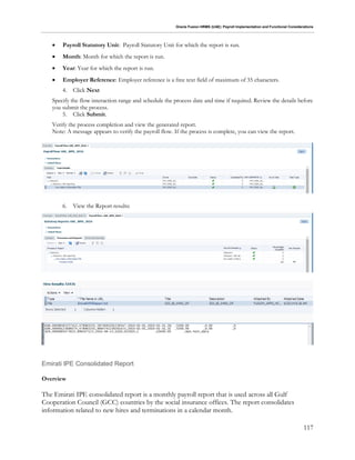 Oracle Fusion HRMS (UAE): Payroll Implementation and Functional Considerations
117
 Payroll Statutory Unit: Payroll Statutory Unit for which the report is run.
 Month: Month for which the report is run.
 Year: Year for which the report is run.
 Employer Reference: Employer reference is a free text field of maximum of 35 characters.
4. Click Next
Specify the flow interaction range and schedule the process date and time if required. Review the details before
you submit the process.
5. Click Submit.
Verify the process completion and view the generated report.
Note: A message appears to verify the payroll flow. If the process is complete, you can view the report.
6. View the Report results:
Emirati IPE Consolidated Report
Overview
The Emirati IPE consolidated report is a monthly payroll report that is used across all Gulf
Cooperation Council (GCC) countries by the social insurance offices. The report consolidates
information related to new hires and terminations in a calendar month.
 