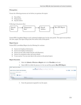 Oracle Fusion HRMS (UAE): Payroll Implementation and Functional Considerations
118
Prerequisites
Ensure the following processes are run before you generate this report:
 Payroll Run
 Prepayments
 Payroll Archive
Following is the process flow:
Emirati IPE Consolidated Report can be submitted multiple times for the same period. The report must produce
the same output. The report will get data from archive data of that period.
Report Layout
Emirati IPE Consolidated Report has the following five sections:
 Section for Employee Information.
 Section for Employer Information.
 Section for hire salary details (Income and allowances).
 Section for termination salary and reason details.
 Footer section: You can enter data in this section on the printed report.
Report Execution
1. Select the Submit a Process or Report task in the Checklist work area.
2. Select LDG for which the process is to be run and flow pattern Run IPE Report.
3. Enter the parameters required to run the report.
Payroll
Run
Prepayment
Run
Payroll
Archive
Run IPE Report
 