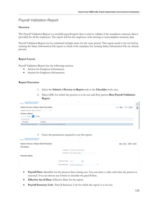Oracle Fusion HRMS (UAE): Payroll Implementation and Functional Considerations
120
Payroll Validation Report
Overview
The Payroll Validation Report is a monthly payroll report that is used to validate if the mandatory statutory data is
provided for all the employees. The report will list the employees with missing or noncompliant statutory data.
Payroll Validation Report can be submitted multiple times for the same period. This report needs to be run before
running the Salary Information File report to check if the mandates for running Salary Information File are already
present.
Report Layout
Payroll Validation Report has the following sections:
 Section for Employer Information.
 Section for Employee Information.
Report Execution
1. Select the Submit a Process or Report task in the Checklist work area.
2. Select LDG for which the process is to be run and flow pattern Run Payroll Validation
Report.
3. Enter the parameters required to run the report.
 Payroll Flow: Identifier for the process that is being run. You can enter a value each time the process is
executed. You can choose any format to describe the payroll flow.
 Effective As-of-Date: Effective Date for the report.
 Payroll Statutory Unit: Payroll Statutory Unit for which the report is to be run.
 