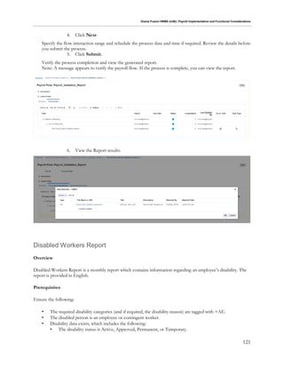 Oracle Fusion HRMS (UAE): Payroll Implementation and Functional Considerations
121
4. Click Next
Specify the flow interaction range and schedule the process date and time if required. Review the details before
you submit the process.
5. Click Submit.
Verify the process completion and view the generated report.
Note: A message appears to verify the payroll flow. If the process is complete, you can view the report.
6. View the Report results.
Disabled Workers Report
Overview
Disabled Workers Report is a monthly report which contains information regarding an employee’s disability. The
report is provided in English.
Prerequisites
Ensure the following:
• The required disability categories (and if required, the disability reason) are tagged with +AE.
• The disabled person is an employee or contingent worker.
• Disability data exists, which includes the following:
• The disability status is Active, Approved, Permanent, or Temporary.
 