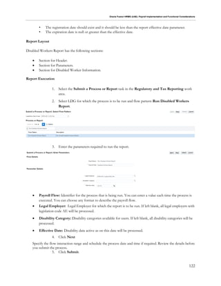 Oracle Fusion HRMS (UAE): Payroll Implementation and Functional Considerations
122
• The registration date should exist and it should be less than the report effective date parameter.
• The expiration date is null or greater than the effective date.
Report Layout
Disabled Workers Report has the following sections:
 Section for Header.
 Section for Parameters.
 Section for Disabled Worker Information.
Report Execution
1. Select the Submit a Process or Report task in the Regulatory and Tax Reporting work
area.
2. Select LDG for which the process is to be run and flow pattern Run Disabled Workers
Report.
3. Enter the parameters required to run the report.
 Payroll Flow: Identifier for the process that is being run. You can enter a value each time the process is
executed. You can choose any format to describe the payroll flow.
 Legal Employer: Legal Employer for which the report is to be run. If left blank, all legal employers with
legislation code AE will be processed.
 Disability Category: Disability categories available for users. If left blank, all disability categories will be
processed.
 Effective Date: Disability data active as on this date will be processed.
4. Click Next
Specify the flow interaction range and schedule the process date and time if required. Review the details before
you submit the process.
5. Click Submit.
 