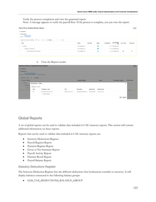 Oracle Fusion HRMS (UAE): Payroll Implementation and Functional Considerations
123
Verify the process completion and view the generated report.
Note: A message appears to verify the payroll flow. If the process is complete, you can view the report.
6. View the Report results.
Global Reports
A set of global reports can be used to validate data included in UAE statutory reports. This section will contain
additional information on these reports.
Reports that can be used to validate data included in UAE statutory reports are:
 Statutory Deductions Register
 Payroll Register Report
 Payment Register Report
 Gross to Net Summary Report
 Payroll Activity Report
 Element Result Report
 Payroll Balance Report
Statutory Deductions Register
The Statutory Deduction Register lists the different deductions that localizations consider as statutory. It will
display balances connected to the following balance groups:
 GLB_TAX_DEDUCTIONS_BALANCE_GROUP
 