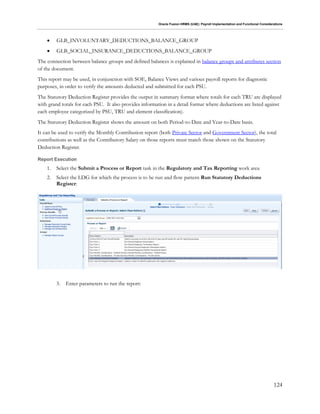 Oracle Fusion HRMS (UAE): Payroll Implementation and Functional Considerations
124
 GLB_INVOLUNTARY_DEDUCTIONS_BALANCE_GROUP
 GLB_SOCIAL_INSURANCE_DEDUCTIONS_BALANCE_GROUP
The connection between balance groups and defined balances is explained in balance groups and attributes section
of the document.
This report may be used, in conjunction with SOE, Balance Views and various payroll reports for diagnostic
purposes, in order to verify the amounts deducted and submitted for each PSU.
The Statutory Deduction Register provides the output in summary format where totals for each TRU are displayed
with grand totals for each PSU. It also provides information in a detail format where deductions are listed against
each employee categorized by PSU, TRU and element classification).
The Statutory Deduction Register shows the amount on both Period-to-Date and Year-to-Date basis.
It can be used to verify the Monthly Contribution report (both Private Sector and Government Sector), the total
contributions as well as the Contributory Salary on those reports must match those shown on the Statutory
Deduction Register.
Report Execution
1. Select the Submit a Process or Report task in the Regulatory and Tax Reporting work area
2. Select the LDG for which the process is to be run and flow pattern Run Statutory Deductions
Register:
3. Enter parameters to run the report:
 