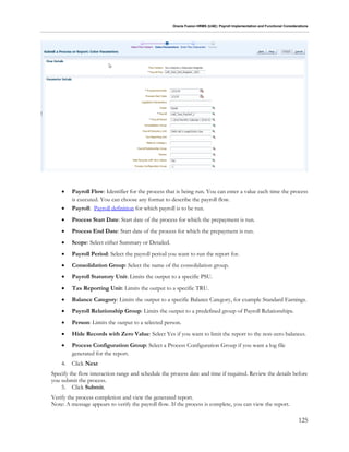 Oracle Fusion HRMS (UAE): Payroll Implementation and Functional Considerations
125
 Payroll Flow: Identifier for the process that is being run. You can enter a value each time the process
is executed. You can choose any format to describe the payroll flow.
 Payroll: Payroll definition for which payroll is to be run.
 Process Start Date: Start date of the process for which the prepayment is run.
 Process End Date: Start date of the process for which the prepayment is run.
 Scope: Select either Summary or Detailed.
 Payroll Period: Select the payroll period you want to run the report for.
 Consolidation Group: Select the name of the consolidation group.
 Payroll Statutory Unit: Limits the output to a specific PSU.
 Tax Reporting Unit: Limits the output to a specific TRU.
 Balance Category: Limits the output to a specific Balance Category, for example Standard Earnings.
 Payroll Relationship Group: Limits the output to a predefined group of Payroll Relationships.
 Person: Limits the output to a selected person.
 Hide Records with Zero Value: Select Yes if you want to limit the report to the non-zero balances.
 Process Configuration Group: Select a Process Configuration Group if you want a log file
generated for the report.
4. Click Next
Specify the flow interaction range and schedule the process date and time if required. Review the details before
you submit the process.
5. Click Submit.
Verify the process completion and view the generated report.
Note: A message appears to verify the payroll flow. If the process is complete, you can view the report.
 