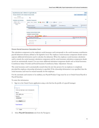 Oracle Fusion HRMS (UAE): Payroll Implementation and Functional Considerations
9
Person Social Insurance Calculation Card
The calculation component on the employee social insurance card corresponds to the social insurance contribution
payroll deduction element, defined at the legislative level. The employee social insurance component details section
captures additional information used to calculate the deduction. When the employee social insurance calculation
card is created, the social insurance calculation component and the social insurance calculation components details
record are automatically created. You can create additional calculation component details such as Social Insurance
Contributory Salary Override and Social Insurance Contributory Salary Adjustment Amount.
The social insurance card is automatically created when the new hire process for an employee is completed,
provided the employee citizenship information is specified. If the citizenship information is not specified, then the
social insurance card must be created manually for this employee.
For the automatic card creation to be enabled, your Payroll Product Usage must be set to Oracle Fusion Payroll or
Payroll Interface.
To enter this information:
1. Sign in to the Oracle Fusion application using a role that has the profile of a payroll manager:
2. Select Payroll Calculations task from the Navigator:
 
