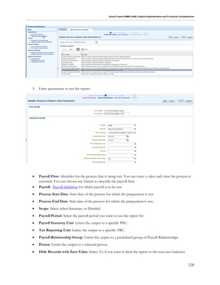 Oracle Fusion HRMS (UAE): Payroll Implementation and Functional Considerations
128
3. Enter parameters to run the report:
 Payroll Flow: Identifier for the process that is being run. You can enter a value each time the process is
executed. You can choose any format to describe the payroll flow.
 Payroll: Payroll definition for which payroll is to be run.
 Process Start Date: Start date of the process for which the prepayment is run.
 Process End Date: Start date of the process for which the prepayment is run.
 Scope: Select either Summary or Detailed.
 Payroll Period: Select the payroll period you want to run the report for.
 Payroll Statutory Unit: Limits the output to a specific PSU.
 Tax Reporting Unit: Limits the output to a specific TRU.
 Payroll Relationship Group: Limits the output to a predefined group of Payroll Relationships.
 Person: Limits the output to a selected person.
 Hide Records with Zero Value: Select Yes if you want to limit the report to the non-zero balances.
 