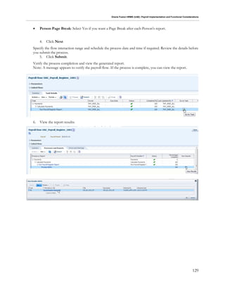 Oracle Fusion HRMS (UAE): Payroll Implementation and Functional Considerations
129
 Person Page Break: Select Yes if you want a Page Break after each Person’s report.
4. Click Next
Specify the flow interaction range and schedule the process date and time if required. Review the details before
you submit the process.
5. Click Submit.
Verify the process completion and view the generated report.
Note: A message appears to verify the payroll flow. If the process is complete, you can view the report.
6. View the report results:
 