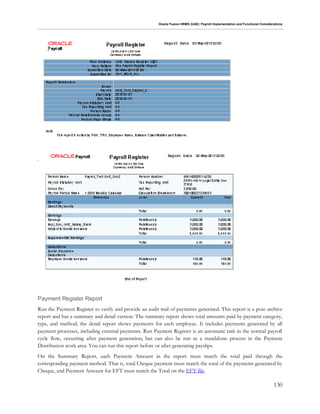 Oracle Fusion HRMS (UAE): Payroll Implementation and Functional Considerations
130
Payment Register Report
Run the Payment Register to verify and provide an audit trail of payments generated. This report is a post-archive
report and has a summary and detail version. The summary report shows total amounts paid by payment category,
type, and method; the detail report shows payments for each employee. It includes payments generated by all
payment processes, including external payments. Run Payment Register is an automatic task in the normal payroll
cycle flow, occurring after payment generation, but can also be run as a standalone process in the Payment
Distribution work area. You can run this report before or after generating payslips.
On the Summary Report, each Payment Amount in the report must match the total paid through the
corresponding payment method. That is, total Cheque payment must match the total of the payments generated by
Cheque, and Payment Amount for EFT must match the Total on the EFT file.
 