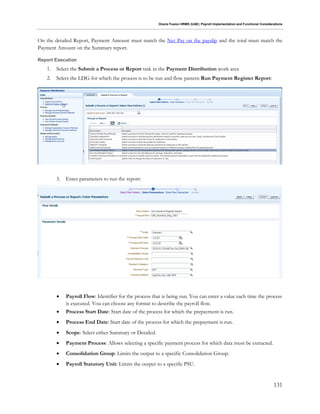 Oracle Fusion HRMS (UAE): Payroll Implementation and Functional Considerations
131
On the detailed Report, Payment Amount must match the Net Pay on the payslip and the total must match the
Payment Amount on the Summary report.
Report Execution
1. Select the Submit a Process or Report task in the Payment Distribution work area
2. Select the LDG for which the process is to be run and flow pattern Run Payment Register Report:
3. Enter parameters to run the report:
 Payroll Flow: Identifier for the process that is being run. You can enter a value each time the process
is executed. You can choose any format to describe the payroll flow.
 Process Start Date: Start date of the process for which the prepayment is run.
 Process End Date: Start date of the process for which the prepayment is run.
 Scope: Select either Summary or Detailed.
 Payment Process: Allows selecting a specific payment process for which data must be extracted.
 Consolidation Group: Limits the output to a specific Consolidation Group.
 Payroll Statutory Unit: Limits the output to a specific PSU.
 