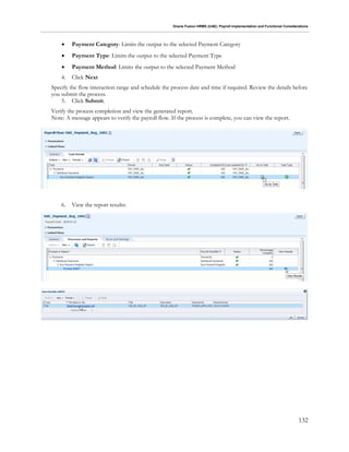 Oracle Fusion HRMS (UAE): Payroll Implementation and Functional Considerations
132
 Payment Category: Limits the output to the selected Payment Category
 Payment Type: Limits the output to the selected Payment Type
 Payment Method: Limits the output to the selected Payment Method
4. Click Next
Specify the flow interaction range and schedule the process date and time if required. Review the details before
you submit the process.
5. Click Submit.
Verify the process completion and view the generated report.
Note: A message appears to verify the payroll flow. If the process is complete, you can view the report.
6. View the report results:
 