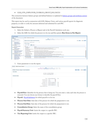 Oracle Fusion HRMS (UAE): Payroll Implementation and Functional Considerations
134
 GLB_GTN_EMPLOYER_CHARGES_GROUP_BALANCES
The connection between balance groups and defined balances is explained in balance groups and attributes section
of the document.
This report may be used in conjunction with SOE, Balance Views, and various payroll reports for diagnostic
purposes, in order to verify the amounts deducted and submitted for each PSU.
Report Execution
1. Select the Submit a Process or Report task in the Payroll Calculation work area
2. Select the LDG for which the process is to be run and flow pattern Run Gross-to-Net Report:
3. Enter parameters to run the report:
 Payroll Flow: Identifier for the process that is being run. You can enter a value each time the process is
executed. You can choose any format to describe the payroll flow.
 Payroll: Payroll definition for which payroll is to be run.
 Process Start Date: Start date of the process for which the prepayment is run.
 Process End Date: Start date of the process for which the prepayment is run.
 Consolidation Group: Select the name of the consolidation group.
 Payroll Statutory Unit: Limits the output to a specific PSU.
 Tax Reporting Unit: Limits the output to a specific TRU.
 