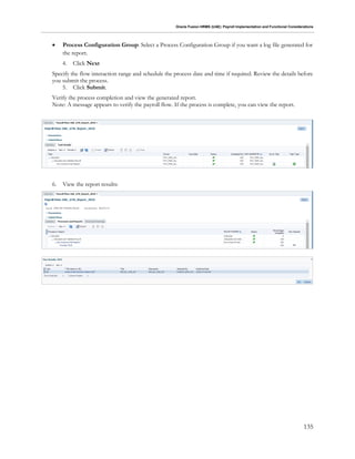 Oracle Fusion HRMS (UAE): Payroll Implementation and Functional Considerations
135
 Process Configuration Group: Select a Process Configuration Group if you want a log file generated for
the report.
4. Click Next
Specify the flow interaction range and schedule the process date and time if required. Review the details before
you submit the process.
5. Click Submit.
Verify the process completion and view the generated report.
Note: A message appears to verify the payroll flow. If the process is complete, you can view the report.
6. View the report results:
 