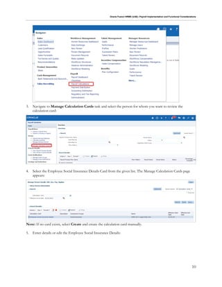 Oracle Fusion HRMS (UAE): Payroll Implementation and Functional Considerations
10
3. Navigate to Manage Calculation Cards task and select the person for whom you want to review the
calculation card:
4. Select the Employee Social Insurance Details Card from the given list. The Manage Calculation Cards page
appears:
Note: If no card exists, select Create and create the calculation card manually.
5. Enter details or edit the Employee Social Insurance Details:
 