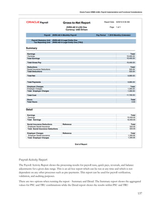 Oracle Fusion HRMS (UAE): Payroll Implementation and Functional Considerations
137
Payroll Activity Report
The Payroll Activity Report shows the processing results for payroll runs, quick pays, reversals, and balance
adjustments for a given date range. This is an ad-hoc report which can be run at any time and which is not
dependent on any other processes such as pre-payments. This report can be used for payroll verification,
validation, and auditing purposes.
There are two options when running the report - Summary and Detail. The Summary report shows the aggregated
values for PSU and TRU combinations while the Detail report shows the results within PSU and TRU
 