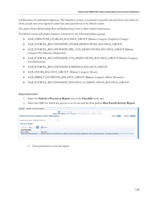 Oracle Fusion HRMS (UAE): Payroll Implementation and Functional Considerations
138
combinations for individual employees. The Summary version is restricted to payroll runs and shows the totals for
all the people that were reported under that same payroll run in the Detail version.
The report shows Relationship Run and Relationship Year-to-Date balance dimensions.
The Detail version will display balances connected to the following balance groups:
 GLB_EMPLOYER_CHARGES_BALANCE_GROUP (Balance Category: Employer Charges)
 GLB_PAYROLL_RELATIONSHIP_OTHER_DEDUCTIONS_BALANCE_GROUP
 GLB_PAYROLL_RELATIONSHIP_PRE_TAX_DEDUCTIONS_BALANCE_GROUP (Balance
Category: Pre-Statutory Deductions)
 GLB_PAYROLL_RELATIONSHIP_TAX_DEDUCTIONS_BALANCE_GROUP (Balance Category:
Tax Deductions)
 GLB_PAYROLL_RELATIONSHIP_EARNINGS_BALANCE_GROUP
 GLB_HOURS_BALANCE_GROUP (Balance Category: Hours)
 GLB_DIRECT_PAYMENTS_BALANCE_GROUP (Balance Category: Direct Payments)
 GLB_PAYROLL_RELATIONSHIP_BALANCE_CLASSIFICATION_BALANCE_GROUP
Report Execution
1. Select the Submit a Process or Report task in the Checklist work area.
2. Select the LDG for which the process is to be run and the flow pattern Run Payroll Activity Report:
3. Enter parameters to run the report:
 