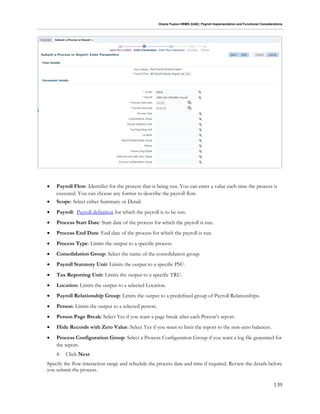 Oracle Fusion HRMS (UAE): Payroll Implementation and Functional Considerations
139
 Payroll Flow: Identifier for the process that is being run. You can enter a value each time the process is
executed. You can choose any format to describe the payroll flow.
 Scope: Select either Summary or Detail.
 Payroll: Payroll definition for which the payroll is to be run.
 Process Start Date: Start date of the process for which the payroll is run.
 Process End Date: End date of the process for which the payroll is run.
 Process Type: Limits the output to a specific process.
 Consolidation Group: Select the name of the consolidation group.
 Payroll Statutory Unit: Limits the output to a specific PSU.
 Tax Reporting Unit: Limits the output to a specific TRU.
 Location: Limits the output to a selected Location.
 Payroll Relationship Group: Limits the output to a predefined group of Payroll Relationships.
 Person: Limits the output to a selected person.
 Person Page Break: Select Yes if you want a page break after each Person’s report.
 Hide Records with Zero Value: Select Yes if you want to limit the report to the non-zero balances.
 Process Configuration Group: Select a Process Configuration Group if you want a log file generated for
the report.
4. Click Next
Specify the flow interaction range and schedule the process date and time if required. Review the details before
you submit the process.
 