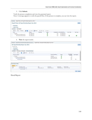 Oracle Fusion HRMS (UAE): Payroll Implementation and Functional Considerations
140
5. Click Submit.
Verify the process completion and view the generated report.
Note: A message appears to verify the payroll flow. If the process is complete, you can view the report.
6. View the report results:
Detail Report
 