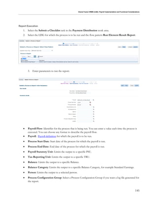 Oracle Fusion HRMS (UAE): Payroll Implementation and Functional Considerations
145
Report Execution
1. Select the Submit a Checklist task in the Payment Distribution work area.
2. Select the LDG for which the process is to be run and the flow pattern Run Element Result Report:
3. Enter parameters to run the report:
 Payroll Flow: Identifier for the process that is being run. You can enter a value each time the process is
executed. You can choose any format to describe the payroll flow.
 Payroll: Payroll definition for which the payroll is to be run.
 Process Start Date: Start date of the process for which the payroll is run.
 Process End Date: End date of the process for which the payroll is run.
 Payroll Statutory Unit: Limits the output to a specific PSU.
 Tax Reporting Unit: Limits the output to a specific TRU.
 Balance: Limits the output to a specific Balance.
 Balance Category: Limits the output to a specific Balance Category, for example Standard Earnings.
 Person: Limits the output to a selected person.
 Process Configuration Group: Select a Process Configuration Group if you want a log file generated for
the report.
 