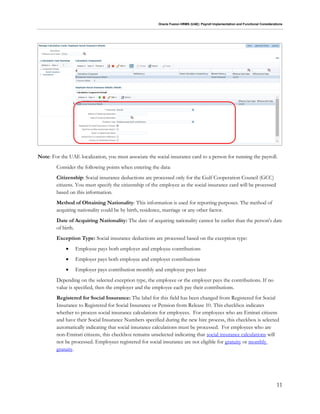 Oracle Fusion HRMS (UAE): Payroll Implementation and Functional Considerations
11
Note: For the UAE localization, you must associate the social insurance card to a person for running the payroll.
Consider the following points when entering the data:
Citizenship: Social insurance deductions are processed only for the Gulf Cooperation Council (GCC)
citizens. You must specify the citizenship of the employee as the social insurance card will be processed
based on this information.
Method of Obtaining Nationality: This information is used for reporting purposes. The method of
acquiring nationality could be by birth, residence, marriage or any other factor.
Date of Acquiring Nationality: The date of acquiring nationality cannot be earlier than the person's date
of birth.
Exception Type: Social insurance deductions are processed based on the exception type:
 Employee pays both employer and employee contributions
 Employer pays both employee and employer contributions
 Employer pays contribution monthly and employee pays later
Depending on the selected exception type, the employee or the employer pays the contributions. If no
value is specified, then the employer and the employee each pay their contributions.
Registered for Social Insurance: The label for this field has been changed from Registered for Social
Insurance to Registered for Social Insurance or Pension from Release 10. This checkbox indicates
whether to process social insurance calculations for employees. For employees who are Emirati citizens
and have their Social Insurance Numbers specified during the new hire process, this checkbox is selected
automatically indicating that social insurance calculations must be processed. For employees who are
non-Emirati citizens, this checkbox remains unselected indicating that social insurance calculations will
not be processed. Employees registered for social insurance are not eligible for gratuity or monthly
gratuity.
 