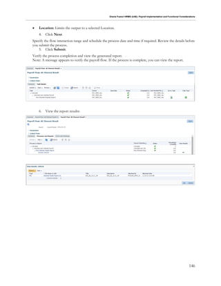 Oracle Fusion HRMS (UAE): Payroll Implementation and Functional Considerations
146
 Location: Limits the output to a selected Location.
4. Click Next
Specify the flow interaction range and schedule the process date and time if required. Review the details before
you submit the process.
5. Click Submit.
Verify the process completion and view the generated report.
Note: A message appears to verify the payroll flow. If the process is complete, you can view the report.
6. View the report results:
 