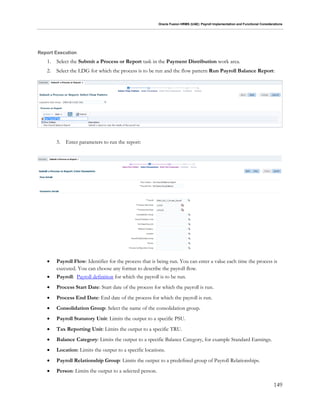 Oracle Fusion HRMS (UAE): Payroll Implementation and Functional Considerations
149
Report Execution
1. Select the Submit a Process or Report task in the Payment Distribution work area.
2. Select the LDG for which the process is to be run and the flow pattern Run Payroll Balance Report:
3. Enter parameters to run the report:
 Payroll Flow: Identifier for the process that is being run. You can enter a value each time the process is
executed. You can choose any format to describe the payroll flow.
 Payroll: Payroll definition for which the payroll is to be run.
 Process Start Date: Start date of the process for which the payroll is run.
 Process End Date: End date of the process for which the payroll is run.
 Consolidation Group: Select the name of the consolidation group.
 Payroll Statutory Unit: Limits the output to a specific PSU.
 Tax Reporting Unit: Limits the output to a specific TRU.
 Balance Category: Limits the output to a specific Balance Category, for example Standard Earnings.
 Location: Limits the output to a specific locations.
 Payroll Relationship Group: Limits the output to a predefined group of Payroll Relationships.
 Person: Limits the output to a selected person.
 