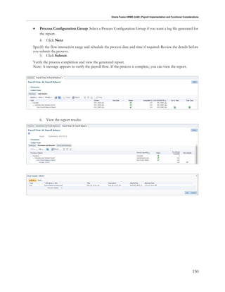 Oracle Fusion HRMS (UAE): Payroll Implementation and Functional Considerations
150
 Process Configuration Group: Select a Process Configuration Group if you want a log file generated for
the report.
4. Click Next
Specify the flow interaction range and schedule the process date and time if required. Review the details before
you submit the process.
5. Click Submit.
Verify the process completion and view the generated report.
Note: A message appears to verify the payroll flow. If the process is complete, you can view the report.
6. View the report results:
 