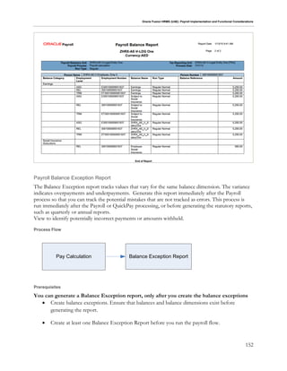 Oracle Fusion HRMS (UAE): Payroll Implementation and Functional Considerations
152
Payroll Balance Exception Report
The Balance Exception report tracks values that vary for the same balance dimension. The variance
indicates overpayments and underpayments. Generate this report immediately after the Payroll
process so that you can track the potential mistakes that are not tracked as errors. This process is
run immediately after the Payroll or QuickPay processing, or before generating the statutory reports,
such as quarterly or annual reports.
View to identify potentially incorrect payments or amounts withheld.
Process Flow
Pay Calculation Balance Exception Report
Prerequisites
You can generate a Balance Exception report, only after you create the balance exceptions
 Create balance exceptions. Ensure that balances and balance dimensions exist before
generating the report.
 Create at least one Balance Exception Report before you run the payroll flow.
 