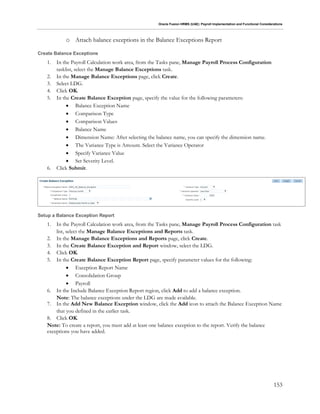 Oracle Fusion HRMS (UAE): Payroll Implementation and Functional Considerations
153
o Attach balance exceptions in the Balance Exceptions Report
Create Balance Exceptions
1. In the Payroll Calculation work area, from the Tasks pane, Manage Payroll Process Configuration
tasklist, select the Manage Balance Exceptions task.
2. In the Manage Balance Exceptions page, click Create.
3. Select LDG.
4. Click OK.
5. In the Create Balance Exception page, specify the value for the following parameters:
 Balance Exception Name
 Comparison Type
 Comparison Values
 Balance Name
 Dimension Name: After selecting the balance name, you can specify the dimension name.
 The Variance Type is Amount. Select the Variance Operator
 Specify Variance Value
 Set Severity Level.
6. Click Submit.
Setup a Balance Exception Report
1. In the Payroll Calculation work area, from the Tasks pane, Manage Payroll Process Configuration task
list, select the Manage Balance Exceptions and Reports task.
2. In the Manage Balance Exceptions and Reports page, click Create.
3. In the Create Balance Exception and Report window, select the LDG.
4. Click OK.
5. In the Create Balance Exception Report page, specify parameter values for the following:
 Exception Report Name
 Consolidation Group
 Payroll
6. In the Include Balance Exception Report region, click Add to add a balance exception.
Note: The balance exceptions under the LDG are made available.
7. In the Add New Balance Exception window, click the Add icon to attach the Balance Exception Name
that you defined in the earlier task.
8. Click OK.
Note: To create a report, you must add at least one balance exception to the report. Verify the balance
exceptions you have added.
 