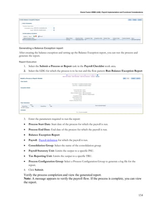 Oracle Fusion HRMS (UAE): Payroll Implementation and Functional Considerations
154
Generating a Balance Exception report
After creating the balance exception and setting up the Balance Exception report, you can run the process and
generate the report.
Report Execution
1. Select the Submit a Process or Report task in the Payroll Checklist work area.
2. Select the LDG for which the process is to be run and the flow pattern Run Balance Exception Report
3. Enter the parameters required to run the report:
 Process Start Date: Start date of the process for which the payroll is run.
 Process End Date: End date of the process for which the payroll is run.
 Balance Exception Report
 Payroll: Payroll definition for which the payroll is run.
 Consolidation Group: Select the name of the consolidation group.
 Payroll Statutory Unit: Limits the output to a specific PSU.
 Tax Reporting Unit: Limits the output to a specific TRU.
 Process Configuration Group: Select a Process Configuration Group to generate a log file for the
report.
4. Click Submit.
Verify the process completion and view the generated report.
Note: A message appears to verify the payroll flow. If the process is complete, you can view
the report.
 