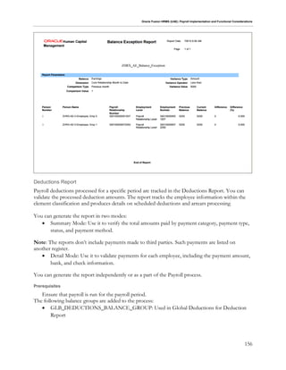 Oracle Fusion HRMS (UAE): Payroll Implementation and Functional Considerations
156
Deductions Report
Payroll deductions processed for a specific period are tracked in the Deductions Report. You can
validate the processed deduction amounts. The report tracks the employee information within the
element classification and produces details on scheduled deductions and arrears processing.
You can generate the report in two modes:
 Summary Mode: Use it to verify the total amounts paid by payment category, payment type,
status, and payment method.
Note: The reports don’t include payments made to third parties. Such payments are listed on
another register.
 Detail Mode: Use it to validate payments for each employee, including the payment amount,
bank, and check information.
You can generate the report independently or as a part of the Payroll process.
Prerequisites
Ensure that payroll is run for the payroll period.
The following balance groups are added to the process:
 GLB_DEDUCTIONS_BALANCE_GROUP: Used in Global Deductions for Deduction
Report
 