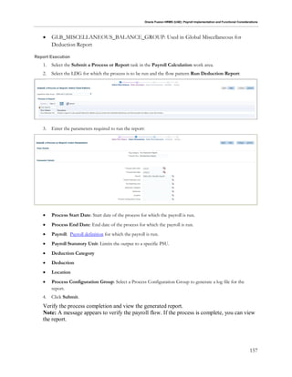 Oracle Fusion HRMS (UAE): Payroll Implementation and Functional Considerations
157
 GLB_MISCELLANEOUS_BALANCE_GROUP: Used in Global Miscellaneous for
Deduction Report
Report Execution
1. Select the Submit a Process or Report task in the Payroll Calculation work area.
2. Select the LDG for which the process is to be run and the flow pattern Run Deduction Report:
3. Enter the parameters required to run the report:
 Process Start Date: Start date of the process for which the payroll is run.
 Process End Date: End date of the process for which the payroll is run.
 Payroll: Payroll definition for which the payroll is run.
 Payroll Statutory Unit: Limits the output to a specific PSU.
 Deduction Category
 Deduction
 Location
 Process Configuration Group: Select a Process Configuration Group to generate a log file for the
report.
4. Click Submit.
Verify the process completion and view the generated report.
Note: A message appears to verify the payroll flow. If the process is complete, you can view
the report.
 