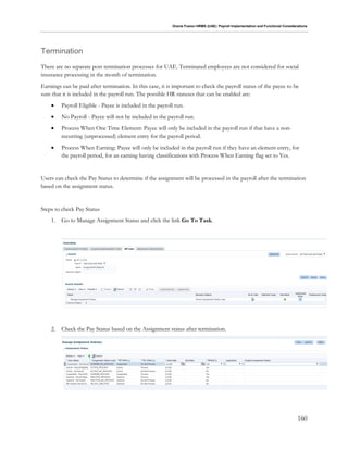 Oracle Fusion HRMS (UAE): Payroll Implementation and Functional Considerations
160
Termination
There are no separate post termination processes for UAE. Terminated employees are not considered for social
insurance processing in the month of termination.
Earnings can be paid after termination. In this case, it is important to check the payroll status of the payee to be
sure that it is included in the payroll run. The possible HR statuses that can be enabled are:
 Payroll Eligible - Payee is included in the payroll run.
 No Payroll - Payee will not be included in the payroll run.
 Process When One Time Element: Payee will only be included in the payroll run if that have a non-
recurring (unprocessed) element entry for the payroll period.
 Process When Earning: Payee will only be included in the payroll run if they have an element entry, for
the payroll period, for an earning having classifications with Process When Earning flag set to Yes.
Users can check the Pay Status to determine if the assignment will be processed in the payroll after the termination
based on the assignment status.
Steps to check Pay Status
1. Go to Manage Assignment Status and click the link Go To Task.
2. Check the Pay Status based on the Assignment status after termination.
 