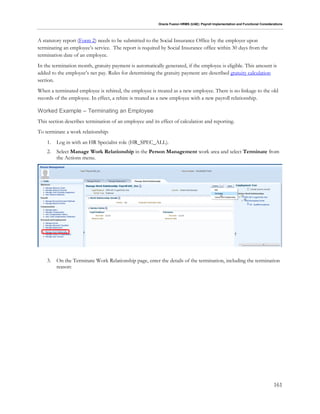 Oracle Fusion HRMS (UAE): Payroll Implementation and Functional Considerations
161
A statutory report (Form 2) needs to be submitted to the Social Insurance Office by the employer upon
terminating an employee’s service. The report is required by Social Insurance office within 30 days from the
termination date of an employee.
In the termination month, gratuity payment is automatically generated, if the employee is eligible. This amount is
added to the employee’s net pay. Rules for determining the gratuity payment are described gratuity calculation
section.
When a terminated employee is rehired, the employee is treated as a new employee. There is no linkage to the old
records of the employee. In effect, a rehire is treated as a new employee with a new payroll relationship.
Worked Example – Terminating an Employee
This section describes termination of an employee and its effect of calculation and reporting.
To terminate a work relationship:
1. Log in with an HR Specialist role (HR_SPEC_ALL).
2. Select Manage Work Relationship in the Person Management work area and select Terminate from
the Actions menu.
3. On the Terminate Work Relationship page, enter the details of the termination, including the termination
reason:
 