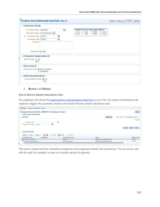 Oracle Fusion HRMS (UAE): Payroll Implementation and Functional Considerations
162
4. Review and Submit.
End of Service Details Calculation Card
For employees for whom the registered for social insurance check box is set to No, the action of termination the
employee triggers the automatic creation of an End of Service details calculation card:
The card is created with the calculation component and component details and associations. You can review and
edit the card, for example, to enter an override amount for gratuity.
 