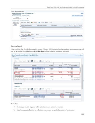 Oracle Fusion HRMS (UAE): Payroll Implementation and Functional Considerations
163
Running Payroll
After verifying that the calculation card is created February 2010 (month when the employee is terminated), payroll
can by be run for Payroll Definition UAE Pay Doc and the following results are generated:
Note that:
 Gratuity payment is triggered in line with the amount entered as override.
 Social insurance deductions are calculated to zero since we are in the month of termination.
 