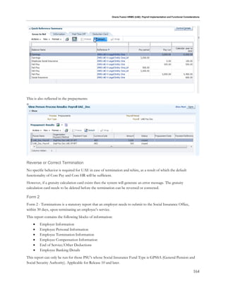 Oracle Fusion HRMS (UAE): Payroll Implementation and Functional Considerations
164
This is also reflected in the prepayments:
Reverse or Correct Termination
No specific behavior is required for UAE in case of termination and rehire, as a result of which the default
functionality of Core Pay and Core HR will be sufficient.
However, if a gratuity calculation card exists then the system will generate an error message. The gratuity
calculation card needs to be deleted before the termination can be reversed or corrected.
Form 2
Form 2 - Terminations is a statutory report that an employer needs to submit to the Social Insurance Office,
within 30 days, upon terminating an employee’s service.
This report contains the following blocks of information:
 Employer Information
 Employee Personal Information
 Employee Termination Information
 Employee Compensation Information
 End of Service/Other Deductions
 Employee Banking Details
This report can only be run for those PSU's whose Social Insurance Fund Type is GPSSA (General Pension and
Social Security Authority). Applicable for Release 10 and later.
 