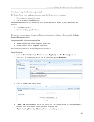 Oracle Fusion HRMS (UAE): Payroll Implementation and Functional Considerations
165
Setup for retrieving the information is predefined.
The details of setup in the implementation phase are in the relevant sections containing:
 Employee compensation information
 End of Service or Other Deductions
Elements that contribute to each information block of these sections are defined by either one of these two
methods:
 Element Classification
 Elements feeding a specific balance
The mapping between fields in the report and element classifications or balances is documented in the UAE
Reports Mapping.xls in MOS.
Elements created at the implementation phase:
 Having classifications that are mapped to report fields
 Feeding balances that are mapped to report fields
These elements contribute to the values reported in those fields.
Report Execution
1. Select the Submit a Process or Report task in the Regulatory and Tax Reporting work area
2. Select the LDG for which the process is to be run and flow pattern Run Form 2
3. Enter the parameters to run the report
 Payroll Flow: Identifier for the process that is being run. You can enter a value each time the process is
executed. You can choose any format to describe the payroll flow.
 Payroll Statutory Unit: Payroll Statutory Unit for which the report is run.
 