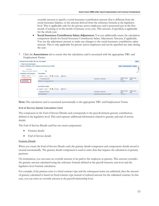 Oracle Fusion HRMS (UAE): Payroll Implementation and Functional Considerations
13
override amount to specify a social insurance contribution amount that is different from the
social insurance balance, or the amount derived from the reference formula at the legislative
level. This is applicable only for the private sector employees and is processed just in the first
month of joining or in the month of January every year. This amount, if specified, is applicable
for the whole year.
 Social Insurance Contributory Salary Adjustment: You can additionally create the calculation
component details for Social Insurance Contributory Salary Adjustment Amount, if applicable.
You use the adjustment amount to make any changes to the social insurance contributory salary
amount. This is only applicable for private sector employees and can be specified any time during
the year.
7. Click the Associations tab to ensure that the calculation card is associated with the appropriate TRU and
Employment Terms:
Note: The calculation card is associated automatically to the appropriate TRU and Employment Terms.
End of Service Details Calculation Card
The component in the End of Service Details card corresponds to the payroll element gratuity contribution,
defined at the legislative level. This card captures additional information related to gratuity and end of service
details.
The End of Service Details card has two main components:
 Gratuity details
 End of Service details
Gratuity Details
When you create the End of Service Details card, the gratuity details component and components details record is
created automatically. The gratuity details component is used to enter data that impacts the calculation of gratuity
payment.
On termination, you can enter an override amount to be paid to the employee as gratuity. This amount overrides
the gratuity amount calculated using the reference formula defined at the payroll statutory unit level and the
legislative level formula calculation.
For example, if the primary term is a fixed contract type and the subsequent terms are unlimited, then the amount
of gratuity calculated is based on fixed contract type instead of reduced amount for the unlimited contract. In this
case, you can enter an override amount at the payroll relationship level.
 