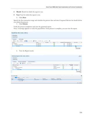 Oracle Fusion HRMS (UAE): Payroll Implementation and Functional Considerations
166
 Month: Month for which the report is run.
 Year: Year for which the report is run.
4. Click Next
Specify the flow interaction range and schedule the process date and time if required. Review the details before
you submit the process.
5. Click Submit.
Verify the process completion and view the generated report.
Note: A message appears to verify the payroll flow. If the process is complete, you can view the report.
6. View the Report results
 