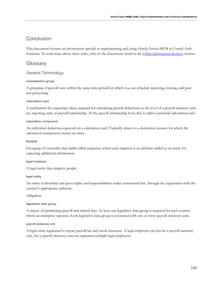 Oracle Fusion HRMS (UAE): Payroll Implementation and Functional Considerations
168
Conclusion
This document focuses on information specific to implementing and using Oracle Fusion HCM in United Arab
Emirates. To read more about these tasks, refer to the documents listed in the Other Information Sources section.
Glossary
General Terminology
consolidation group
A grouping of payroll runs within the same time period for which you can schedule reporting, costing, and post-
run processing.
Calculation card
A mechanism for capturing values required for calculating payroll deductions at the level of a payroll statutory unit,
tax reporting unit, or payroll relationship. At the payroll relationship level, this is called a personal calculation card.
calculation component
An individual deduction captured on a calculation card. Typically relates to a deduction element for which the
calculation component creates an entry.
flexfield
Grouping of extensible data fields called segments, where each segment is an attribute added to an entity for
capturing additional information.
legal employer
A legal entity that employs people.
legal entity
An entity is identified and given rights and responsibilities under commercial law, through the registration with the
country's appropriate authority.
obligation.
legislative data group
A means of partitioning payroll and related data. At least one legislative data group is required for each country
where an enterprise operates. Each legislative data group is associated with one or more payroll statutory units.
payroll statutory unit
A legal entity registered to report payroll tax and social insurance. A legal employer can also be a payroll statutory
unit, but a payroll statutory unit can represent multiple legal employers.
 