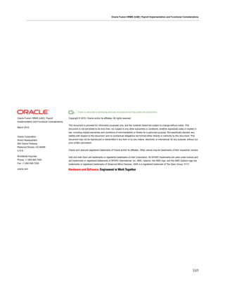 Oracle Fusion HRMS (UAE): Payroll Implementation and Functional Considerations
169
Oracle Fusion HRMS (UAE): Payroll
Implementation and Functional Considerations
March 2016
Oracle Corporation
World Headquarters
500 Oracle Parkway
Redwood Shores, CA 94065
U.S.A.
Worldwide Inquiries:
Phone: +1.650.506.7000
Fax: +1.650.506.7200
oracle.com
Copyright © 2015, Oracle and/or its affiliates. All rights reserved.
This document is provided for information purposes only, and the contents hereof are subject to change without notice. This
document is not warranted to be error-free, nor subject to any other warranties or conditions, whether expressed orally or implied in
law, including implied warranties and conditions of merchantability or fitness for a particular purpose. We specifically disclaim any
liability with respect to this document, and no contractual obligations are formed either directly or indirectly by this document. This
document may not be reproduced or transmitted in any form or by any means, electronic or mechanical, for any purpose, without our
prior written permission.
Oracle and Java are registered trademarks of Oracle and/or its affiliates. Other names may be trademarks of their respective owners.
Intel and Intel Xeon are trademarks or registered trademarks of Intel Corporation. All SPARC trademarks are used under license and
are trademarks or registered trademarks of SPARC International, Inc. AMD, Opteron, the AMD logo, and the AMD Opteron logo are
trademarks or registered trademarks of Advanced Micro Devices. UNIX is a registered trademark of The Open Group. 0113
 