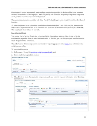 Oracle Fusion HRMS (UAE): Payroll Implementation and Functional Considerations
14
Gratuity card is created automatically upon employee termination, provided the Registered for Social Insurance
checkbox is unselected for the employee. When the gratuity card is created, the gratuity component, component
details, and the association are automatically created.
The automatic card creation is enabled only if the Payroll Product Usage is set to Oracle Fusion Payroll or Payroll
Interface.
As workers registered in the Abu Dhabi Retirement Pensions and Benefits Fund (ADRPBF) are not eligible for
end of service payments there will be no automatic card creation if the Social Insurance Fund Type is ADRPBF.
This is applicable from Release 10 onwards.
End of Service Details
You use the End of Service Details card to specify whether the employee wants to claim the end of service
remuneration or pension from the social insurance office. In this card, you can also specify the bank information
where the payment has to be made.
The end of service details component is used mainly for reporting purposes in the Form 2 and submitted to the
social insurance office.
To enter this information:
1. Follow steps 1-4 used for employee social insurance details card.
2. Enter or edit the required information:
3. Click Create to create the calculation component details and enter the required information in the Override
Amount field:
 